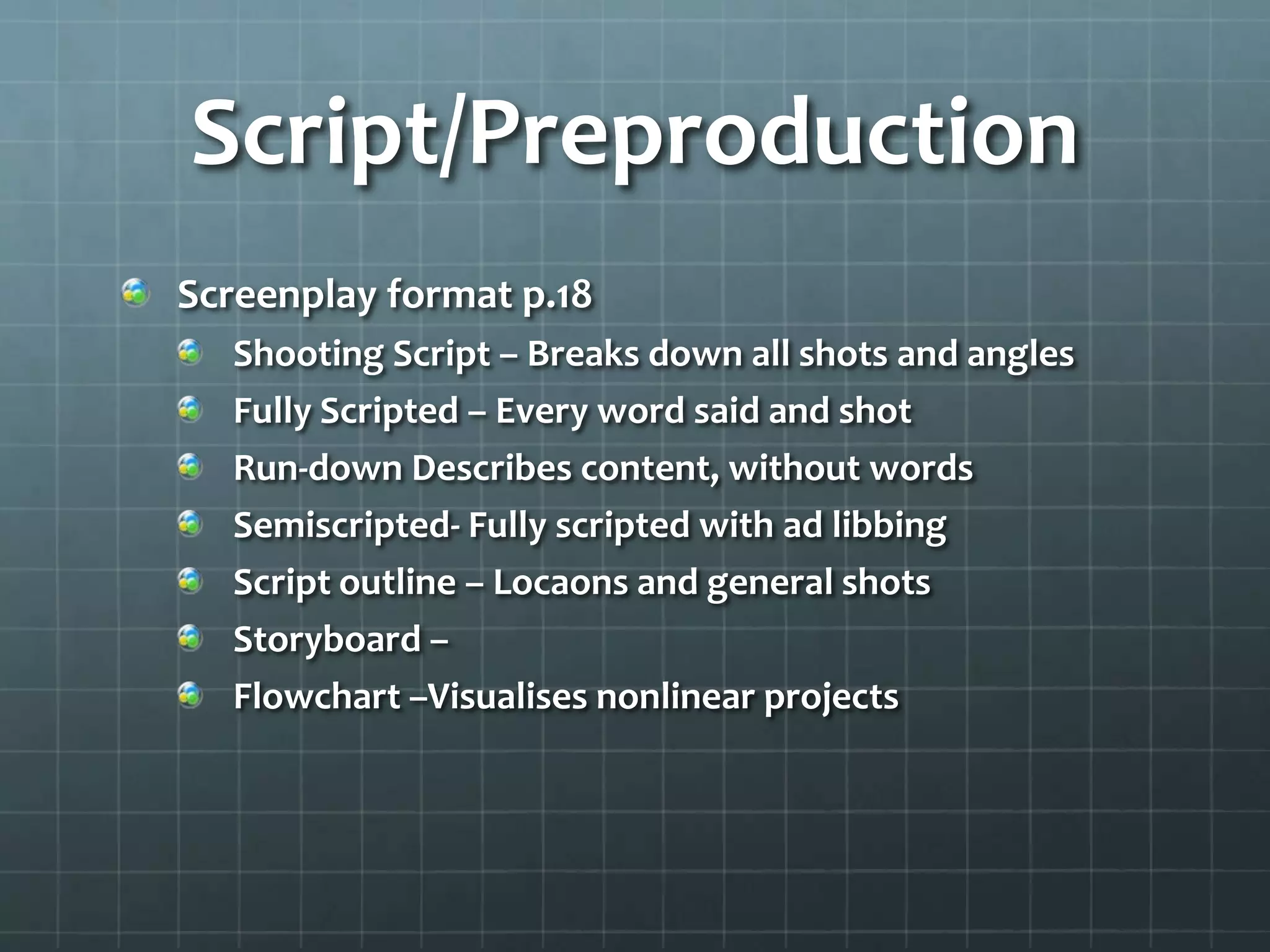 Script/Preproduction
Screenplay format p.18
Shooting Script – Breaks down all shots and angles
Fully Scripted – Every word said and shot
Run-down Describes content, without words
Semiscripted- Fully scripted with ad libbing
Script outline – Locaons and general shots
Storyboard –
Flowchart –Visualises nonlinear projects
 