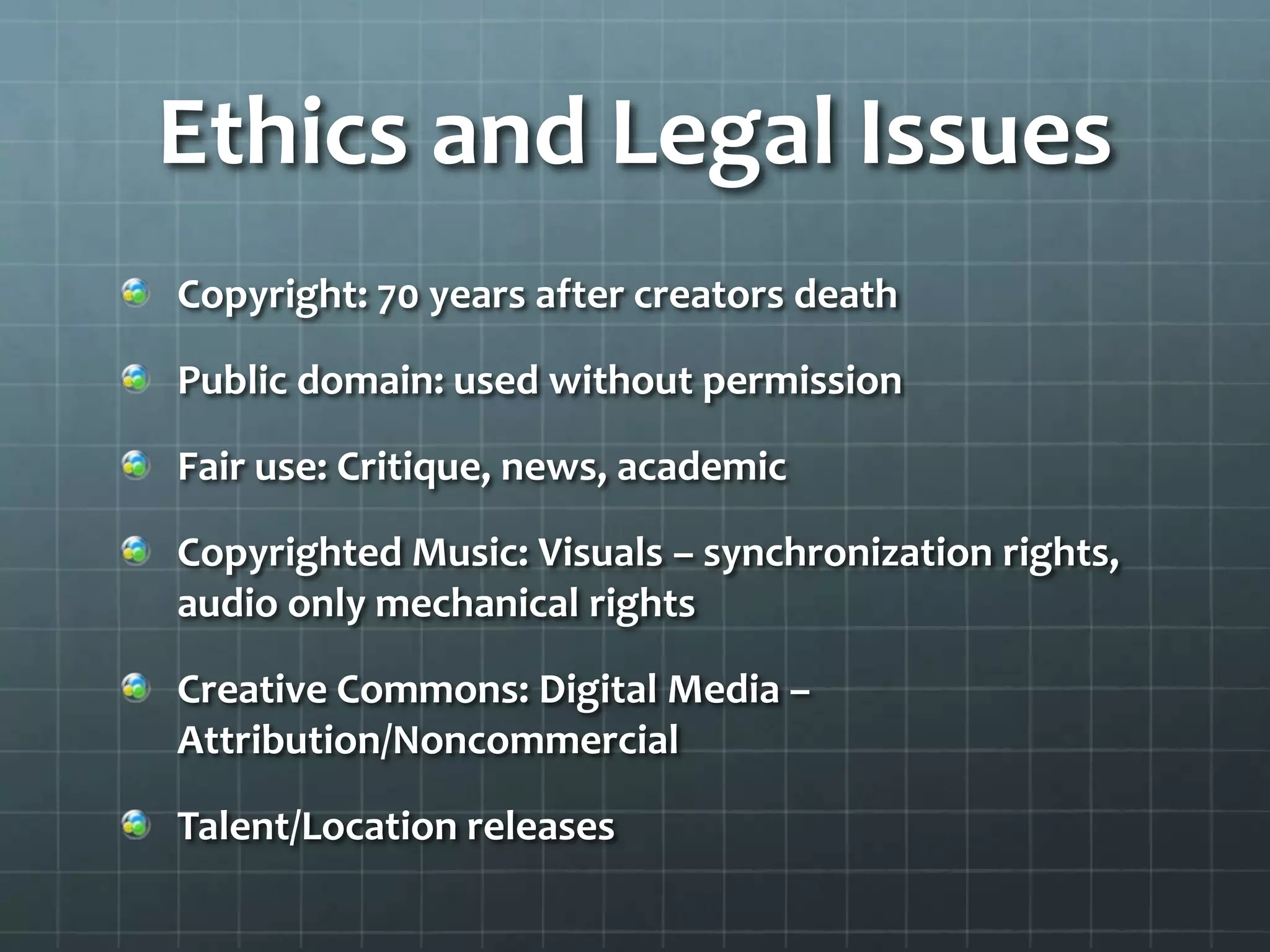 Ethics and Legal Issues
Copyright: 70 years after creators death
Public domain: used without permission
Fair use: Critique, news, academic
Copyrighted Music: Visuals – synchronization rights,
audio only mechanical rights
Creative Commons: Digital Media –
Attribution/Noncommercial
Talent/Location releases
 