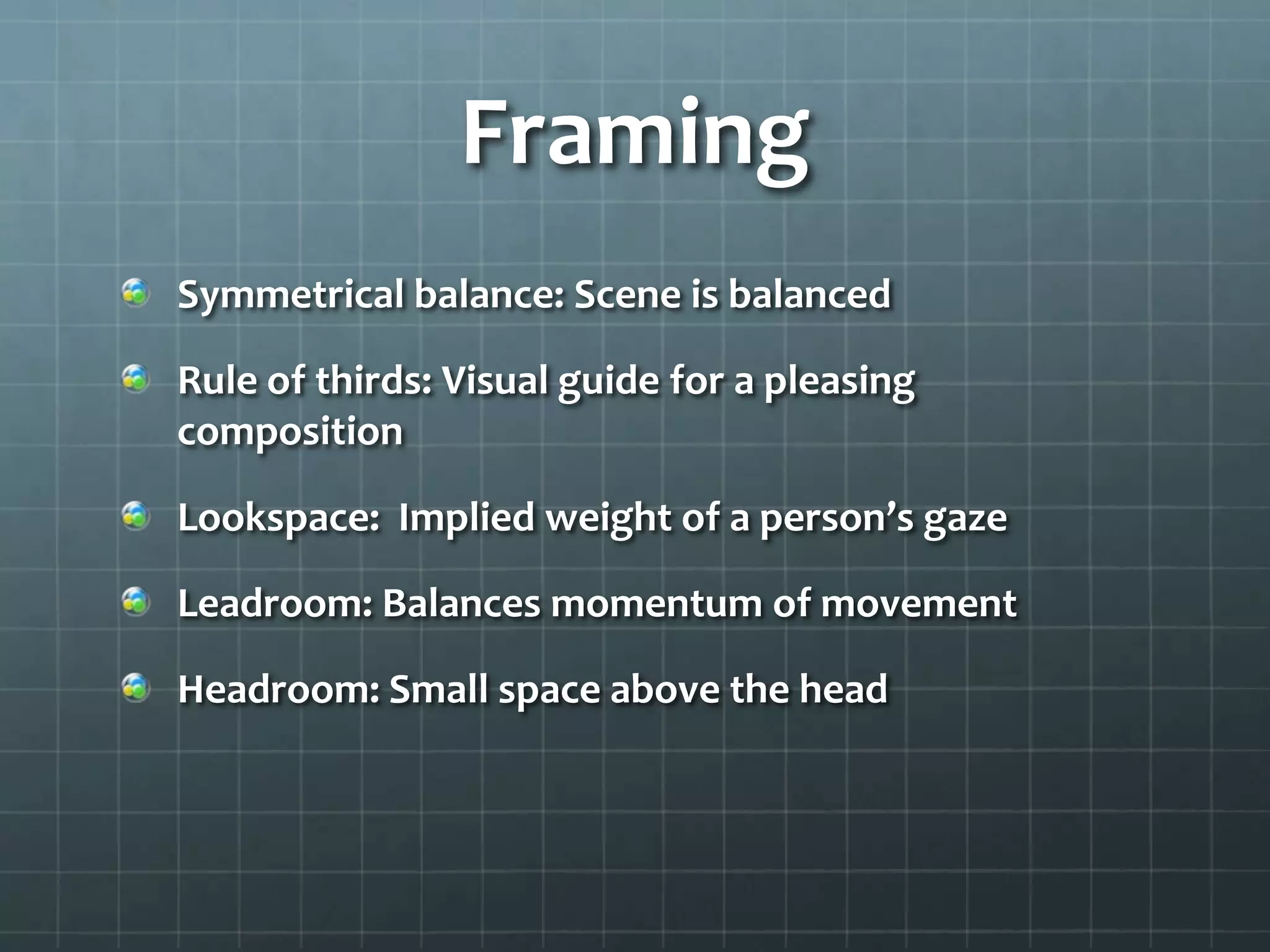 Framing
Symmetrical balance: Scene is balanced
Rule of thirds: Visual guide for a pleasing
composition
Lookspace: Implied weight of a person’s gaze
Leadroom: Balances momentum of movement
Headroom: Small space above the head
 