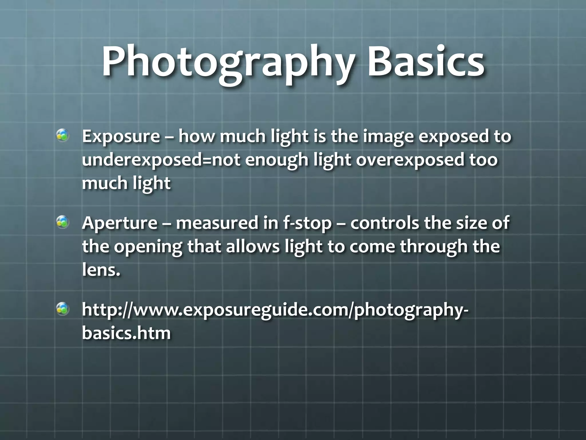 Photography Basics
Exposure – how much light is the image exposed to
underexposed=not enough light overexposed too
much light
Aperture – measured in f-stop – controls the size of
the opening that allows light to come through the
lens.
http://www.exposureguide.com/photography-
basics.htm
 