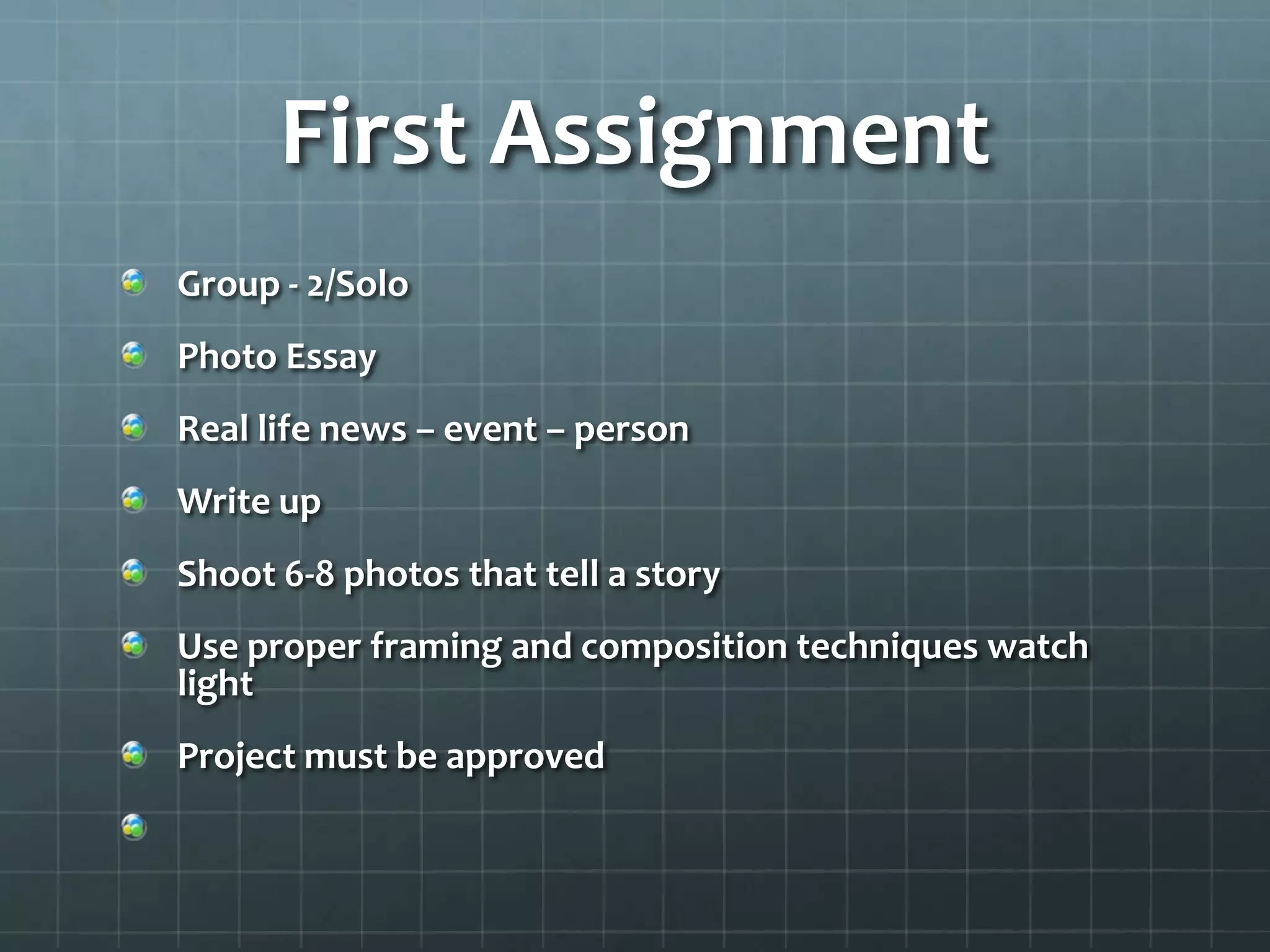 First Assignment
Group - 2/Solo
Photo Essay
Real life news – event – person
Write up
Shoot 6-8 photos that tell a story
Use proper framing and composition techniques watch
light
Project must be approved
 