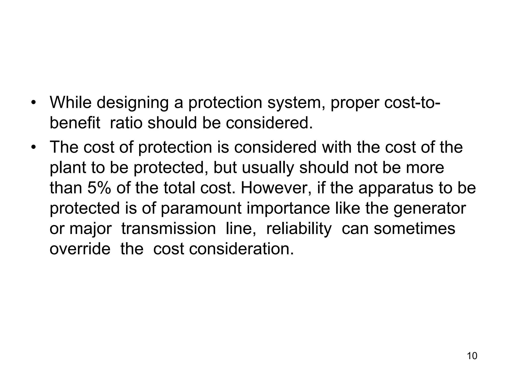 • While designing a protection system, proper cost-to-
benefit ratio should be considered.
• The cost of protection is considered with the cost of the
plant to be protected, but usually should not be more
than 5% of the total cost. However, if the apparatus to be
protected is of paramount importance like the generator
or major transmission line, reliability can sometimes
override the cost consideration.
10
 