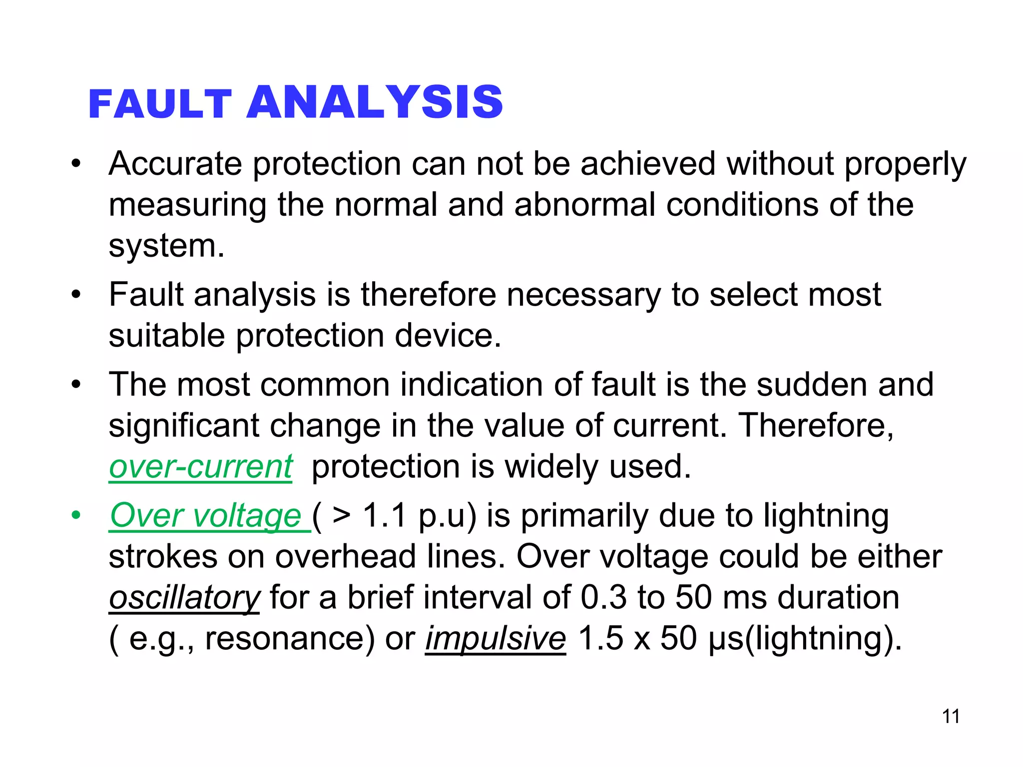FAULT ANALYSIS
• Accurate protection can not be achieved without properly
measuring the normal and abnormal conditions of the
system.
• Fault analysis is therefore necessary to select most
suitable protection device.
• The most common indication of fault is the sudden and
significant change in the value of current. Therefore,
over-current protection is widely used.
• Over voltage ( > 1.1 p.u) is primarily due to lightning
strokes on overhead lines. Over voltage could be either
oscillatory for a brief interval of 0.3 to 50 ms duration
( e.g., resonance) or impulsive 1.5 x 50 μs(lightning).
11
 