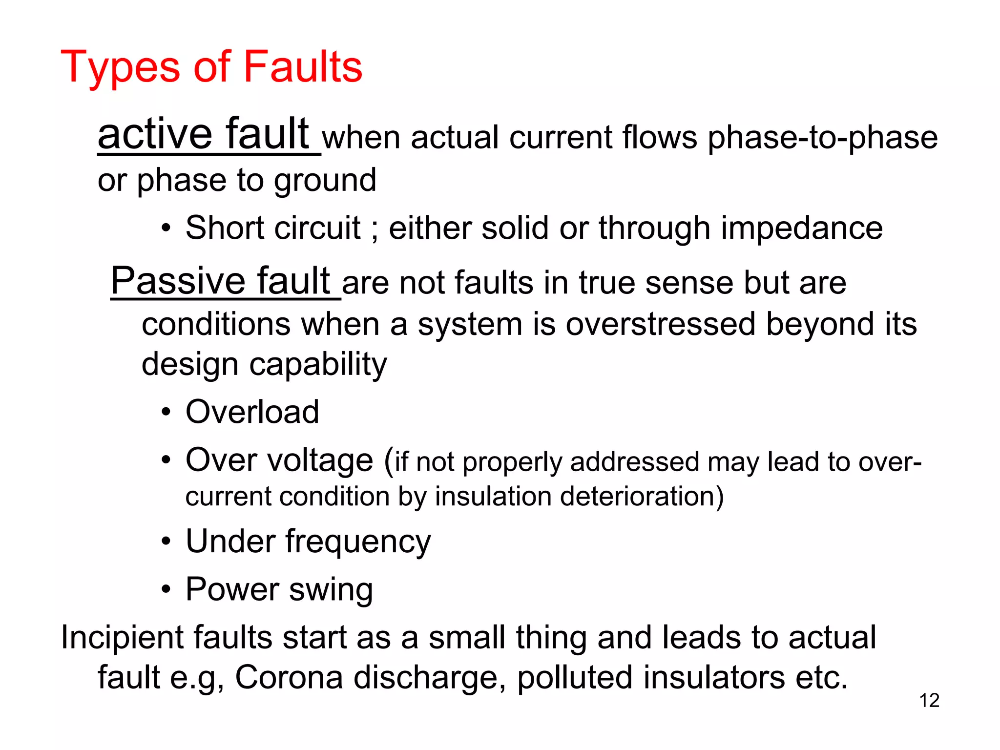 Types of Faults
active fault when actual current flows phase-to-phase
or phase to ground
• Short circuit ; either solid or through impedance
Passive fault are not faults in true sense but are
conditions when a system is overstressed beyond its
design capability
• Overload
• Over voltage (if not properly addressed may lead to over-
current condition by insulation deterioration)
• Under frequency
• Power swing
Incipient faults start as a small thing and leads to actual
fault e.g, Corona discharge, polluted insulators etc.
12
 