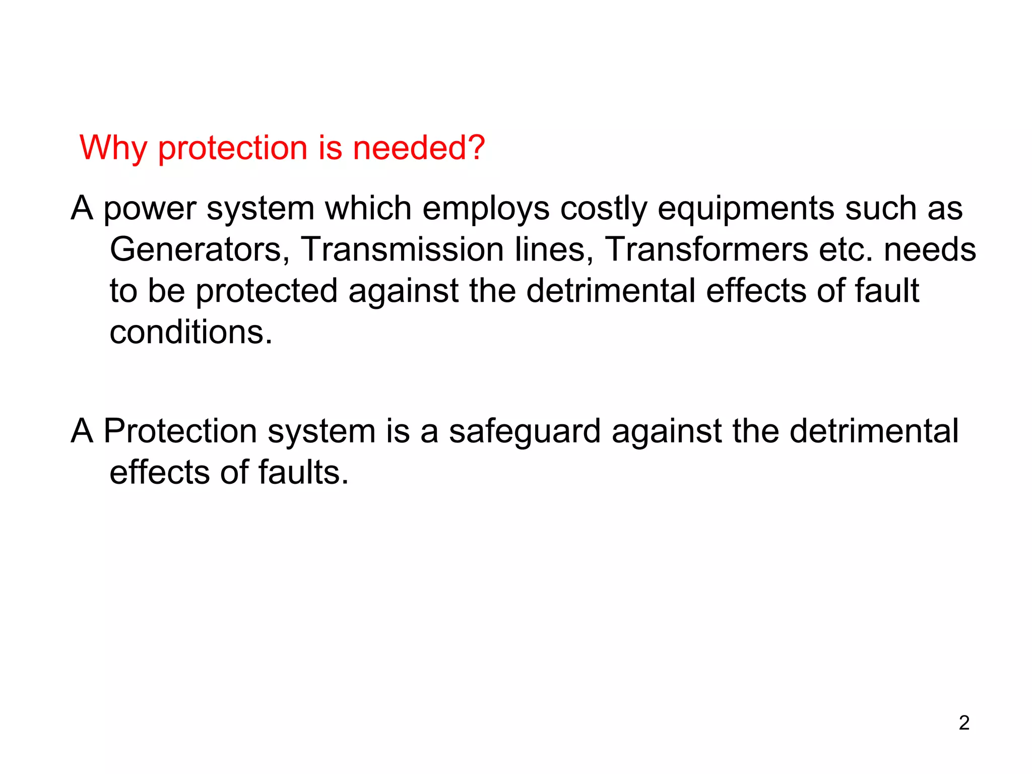 A power system which employs costly equipments such as
Generators, Transmission lines, Transformers etc. needs
to be protected against the detrimental effects of fault
conditions.
A Protection system is a safeguard against the detrimental
effects of faults.
Why protection is needed?
2
 