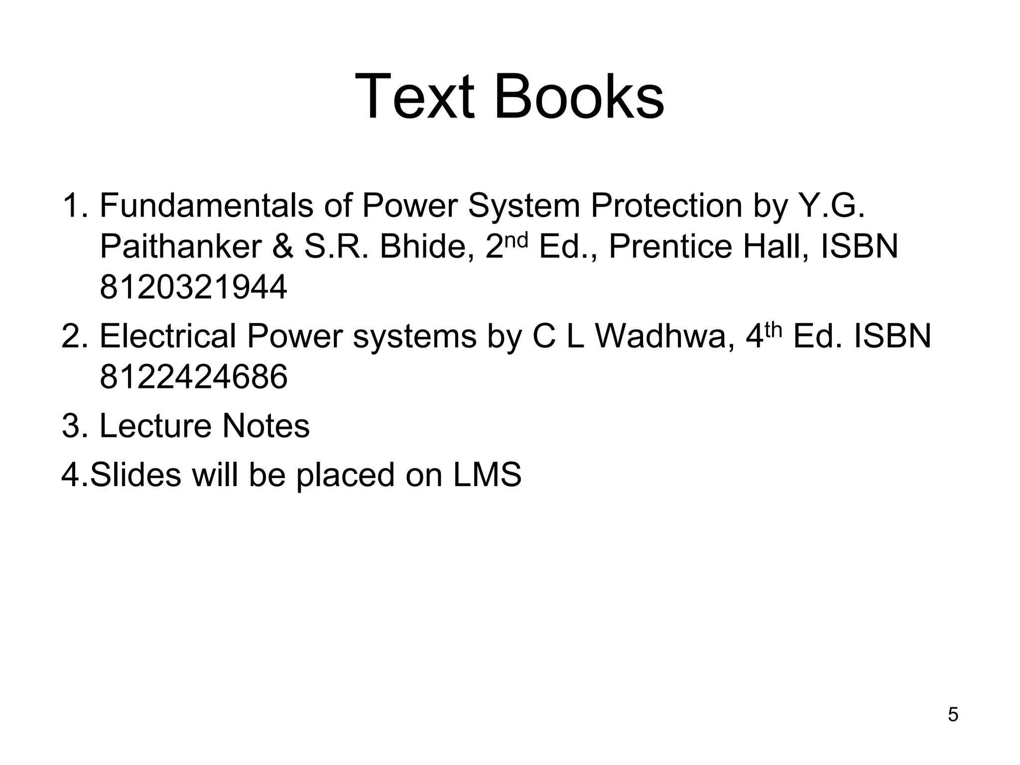 Text Books
1. Fundamentals of Power System Protection by Y.G.
Paithanker & S.R. Bhide, 2nd Ed., Prentice Hall, ISBN
8120321944
2. Electrical Power systems by C L Wadhwa, 4th Ed. ISBN
8122424686
3. Lecture Notes
4.Slides will be placed on LMS
5
 