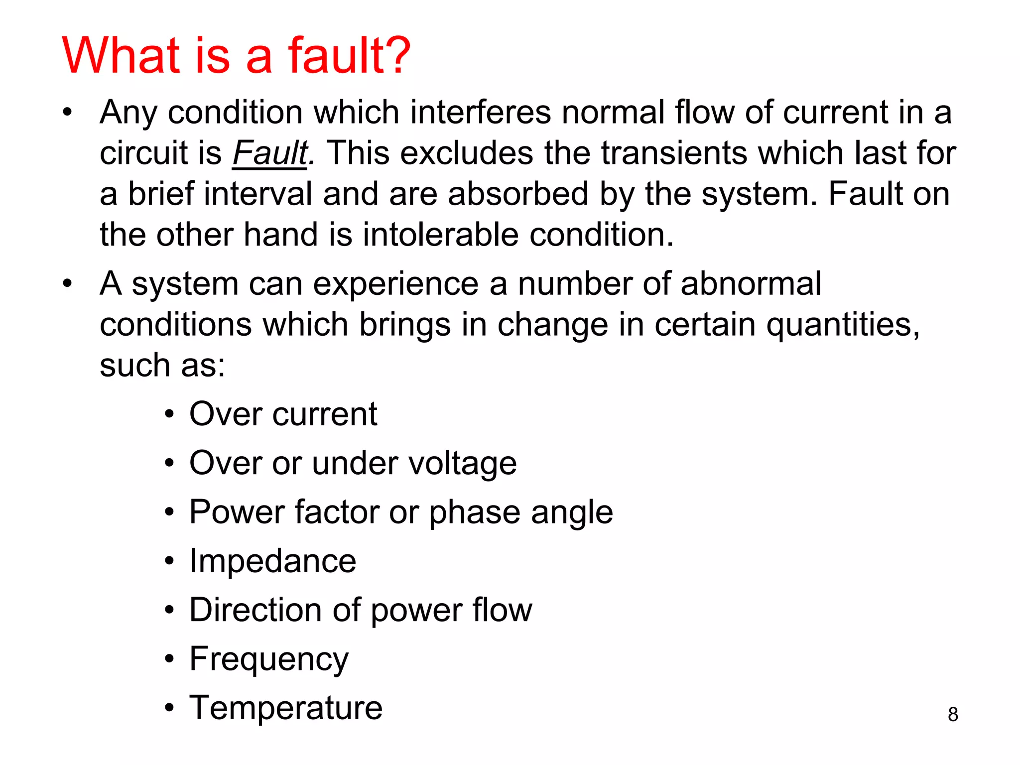 What is a fault?
• Any condition which interferes normal flow of current in a
circuit is Fault. This excludes the transients which last for
a brief interval and are absorbed by the system. Fault on
the other hand is intolerable condition.
• A system can experience a number of abnormal
conditions which brings in change in certain quantities,
such as:
• Over current
• Over or under voltage
• Power factor or phase angle
• Impedance
• Direction of power flow
• Frequency
• Temperature 8
 