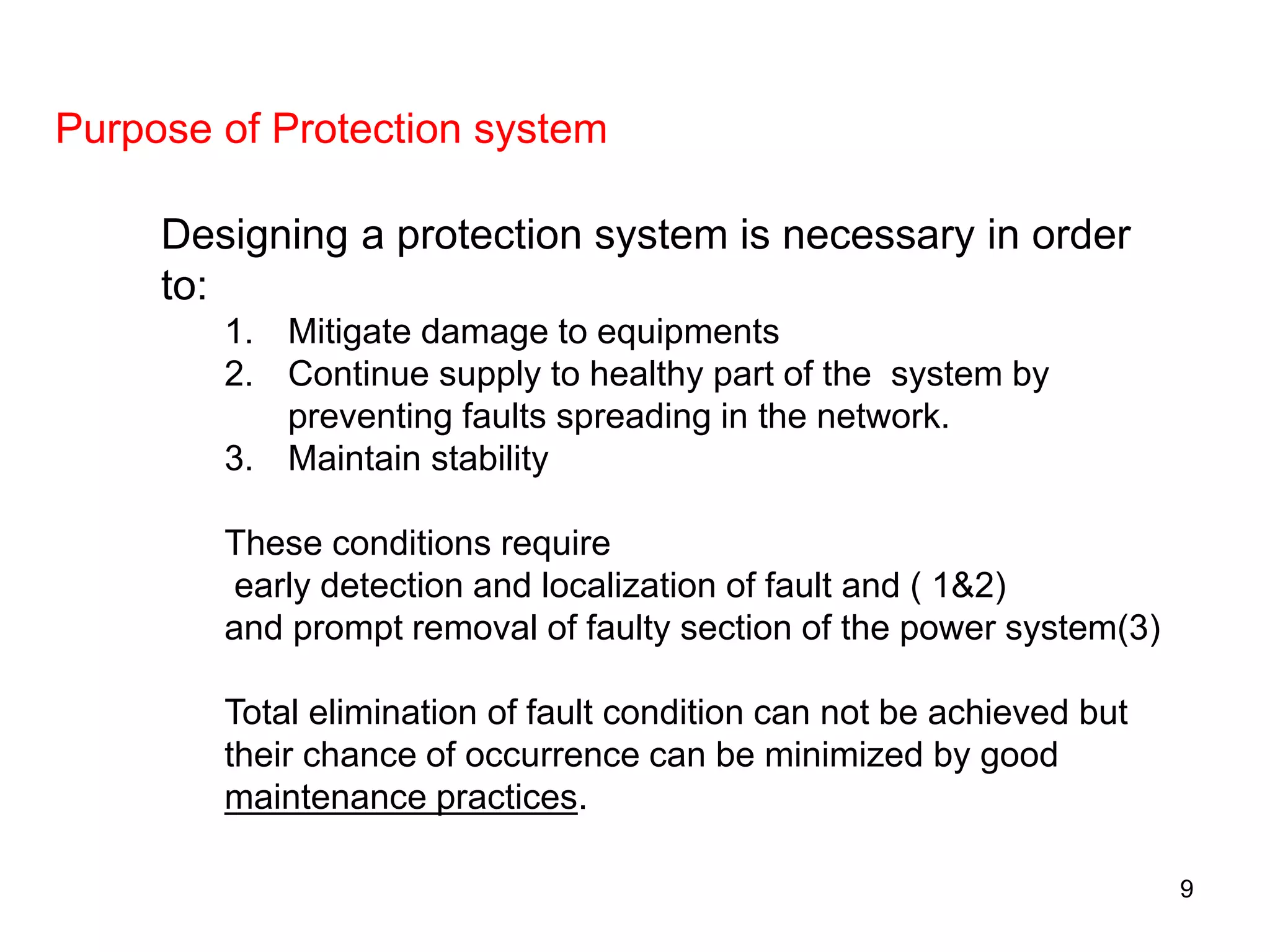 Designing a protection system is necessary in order
to:
1. Mitigate damage to equipments
2. Continue supply to healthy part of the system by
preventing faults spreading in the network.
3. Maintain stability
These conditions require
early detection and localization of fault and ( 1&2)
and prompt removal of faulty section of the power system(3)
Total elimination of fault condition can not be achieved but
their chance of occurrence can be minimized by good
maintenance practices.
Purpose of Protection system
9
 