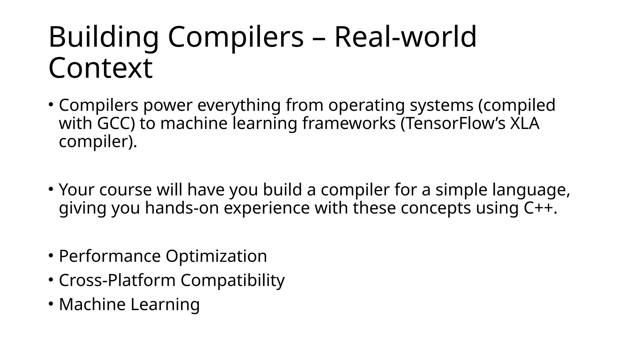 Building Compilers – Real-world
Context
• Compilers power everything from operating systems (compiled
with GCC) to machine learning frameworks (TensorFlow’s XLA
compiler).
• Your course will have you build a compiler for a simple language,
giving you hands-on experience with these concepts using C++.
• Performance Optimization
• Cross-Platform Compatibility
• Machine Learning
 