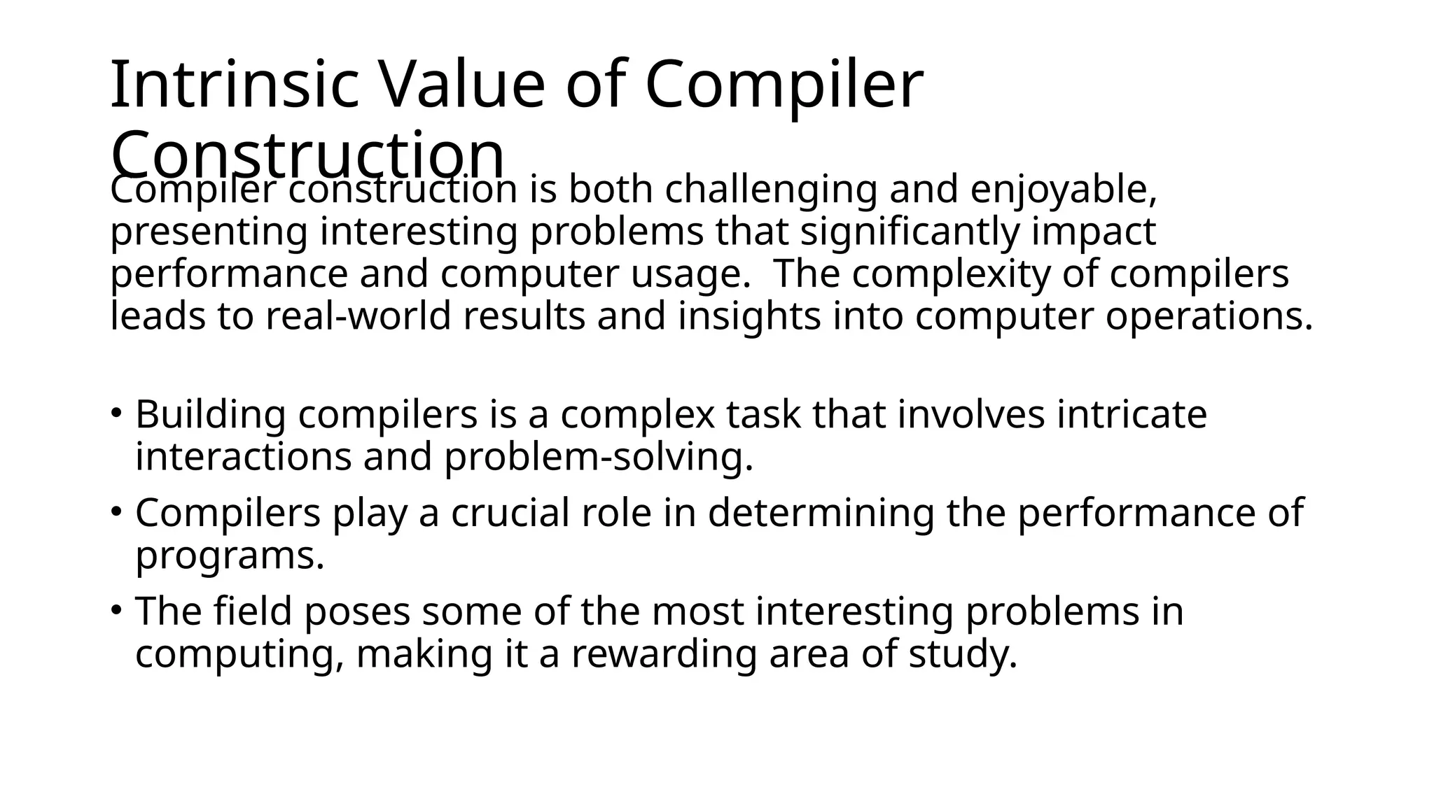 Intrinsic Value of Compiler
Construction
Compiler construction is both challenging and enjoyable,
presenting interesting problems that significantly impact
performance and computer usage. ​The complexity of compilers
leads to real-world results and insights into computer operations.
​
• Building compilers is a complex task that involves intricate
interactions and problem-solving. ​
• Compilers play a crucial role in determining the performance of
programs. ​
• The field poses some of the most interesting problems in
computing, making it a rewarding area of study.
 