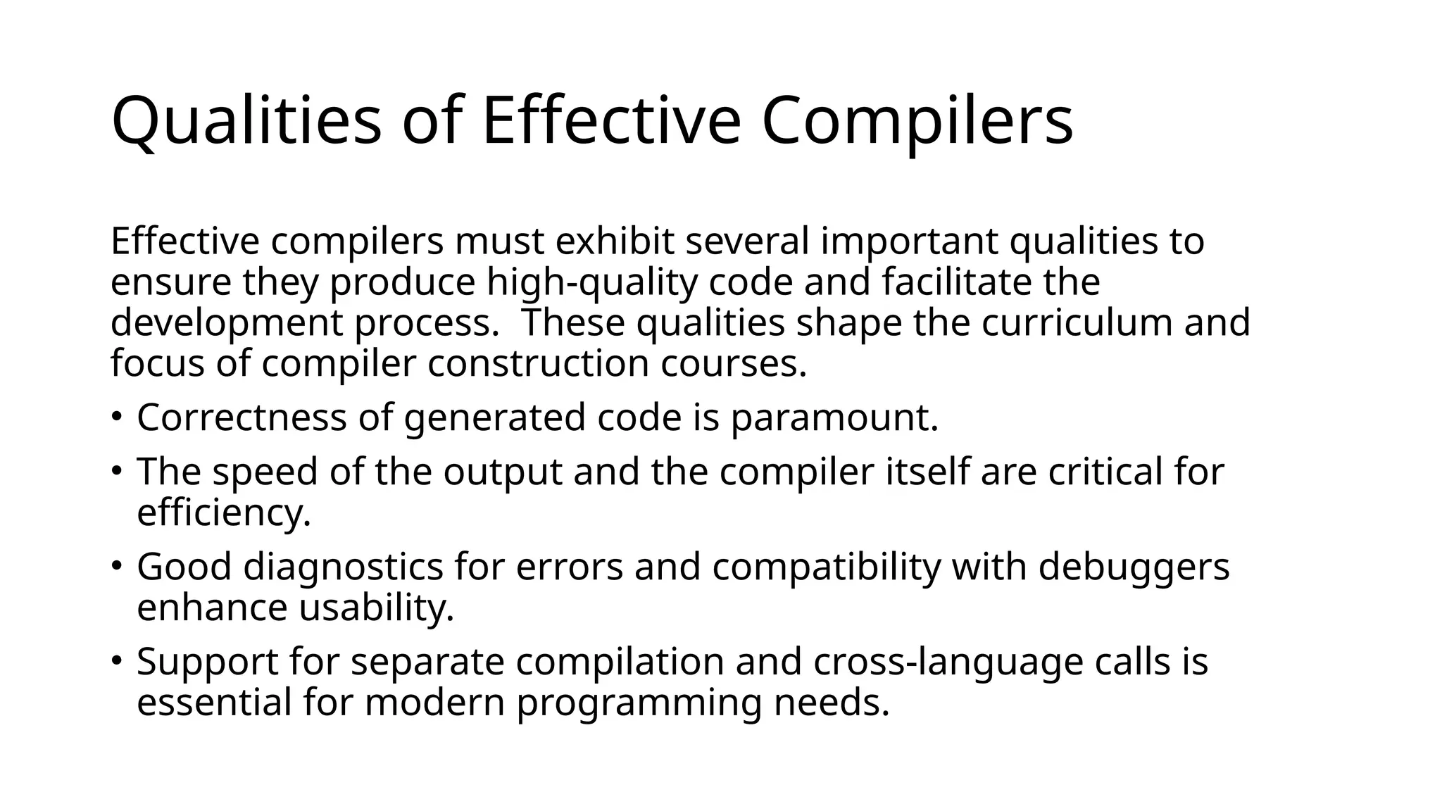 Qualities of Effective Compilers
Effective compilers must exhibit several important qualities to
ensure they produce high-quality code and facilitate the
development process. ​These qualities shape the curriculum and
focus of compiler construction courses. ​
• Correctness of generated code is paramount.
• The speed of the output and the compiler itself are critical for
efficiency. ​
• Good diagnostics for errors and compatibility with debuggers
enhance usability. ​
• Support for separate compilation and cross-language calls is
essential for modern programming needs.
 