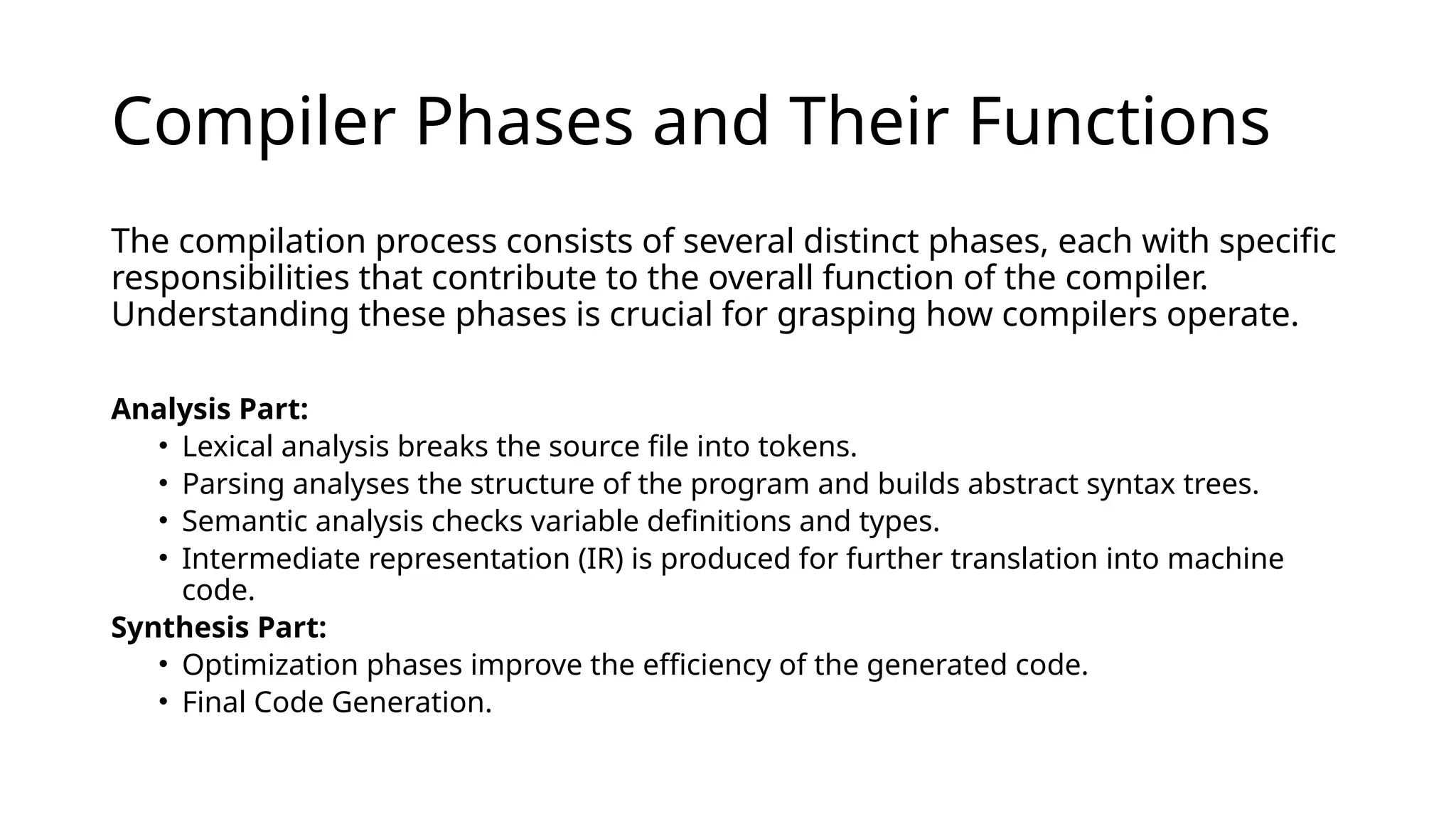 Compiler Phases and Their Functions
The compilation process consists of several distinct phases, each with specific
responsibilities that contribute to the overall function of the compiler.
Understanding these phases is crucial for grasping how compilers operate. ​
Analysis Part:
• Lexical analysis breaks the source file into tokens. ​
• Parsing analyses the structure of the program and builds abstract syntax trees.
• Semantic analysis checks variable definitions and types. ​
• Intermediate representation (IR) is produced for further translation into machine
code.
Synthesis Part: ​
• Optimization phases improve the efficiency of the generated code.
• Final Code Generation.
 
