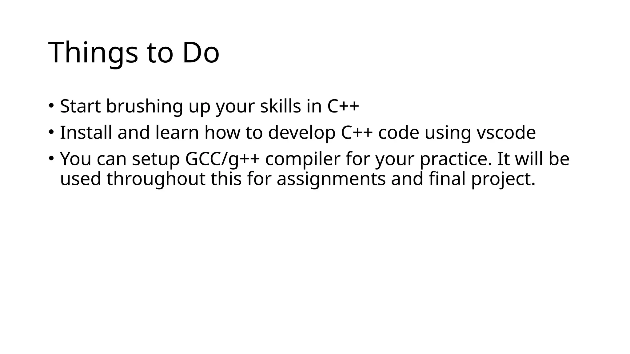 Things to Do
• Start brushing up your skills in C++
• Install and learn how to develop C++ code using vscode
• You can setup GCC/g++ compiler for your practice. It will be
used throughout this for assignments and final project.
 