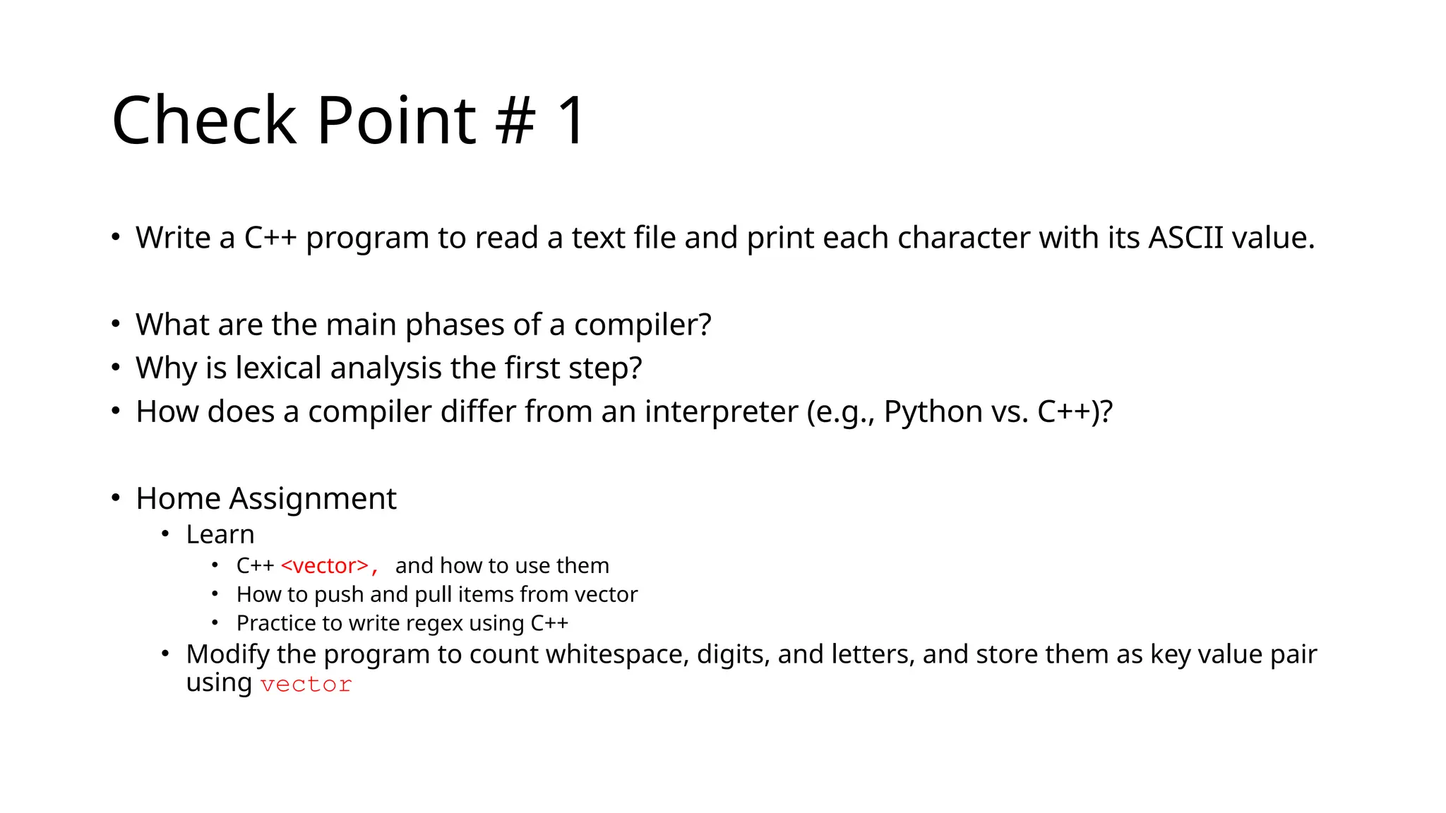 Check Point # 1
• Write a C++ program to read a text file and print each character with its ASCII value.
• What are the main phases of a compiler?
• Why is lexical analysis the first step?
• How does a compiler differ from an interpreter (e.g., Python vs. C++)?
• Home Assignment
• Learn
• C++ <vector>, and how to use them
• How to push and pull items from vector
• Practice to write regex using C++
• Modify the program to count whitespace, digits, and letters, and store them as key value pair
using vector
 
