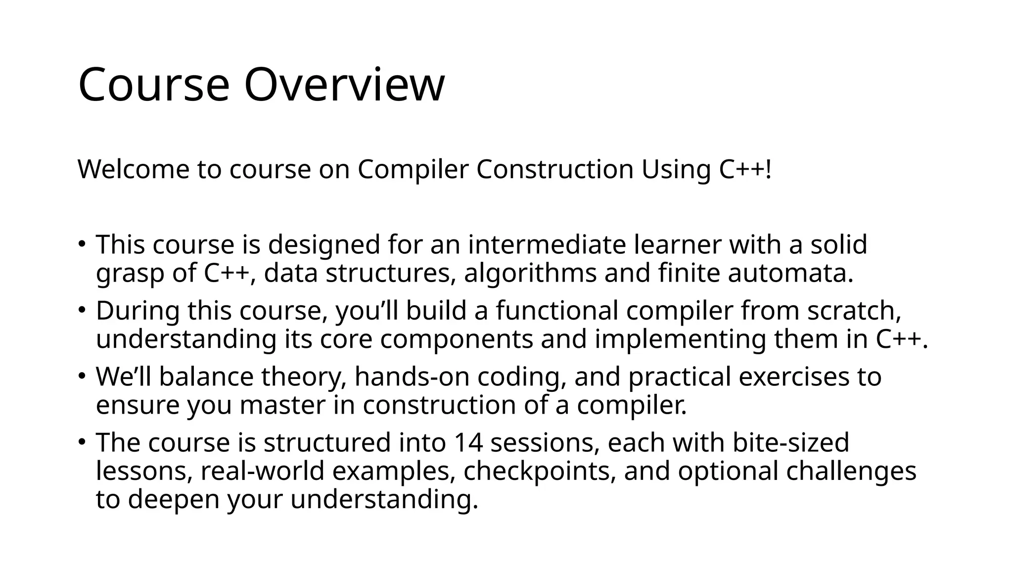 Course Overview
Welcome to course on Compiler Construction Using C++!
• This course is designed for an intermediate learner with a solid
grasp of C++, data structures, algorithms and finite automata.
• During this course, you’ll build a functional compiler from scratch,
understanding its core components and implementing them in C++.
• We’ll balance theory, hands-on coding, and practical exercises to
ensure you master in construction of a compiler.
• The course is structured into 14 sessions, each with bite-sized
lessons, real-world examples, checkpoints, and optional challenges
to deepen your understanding.
 