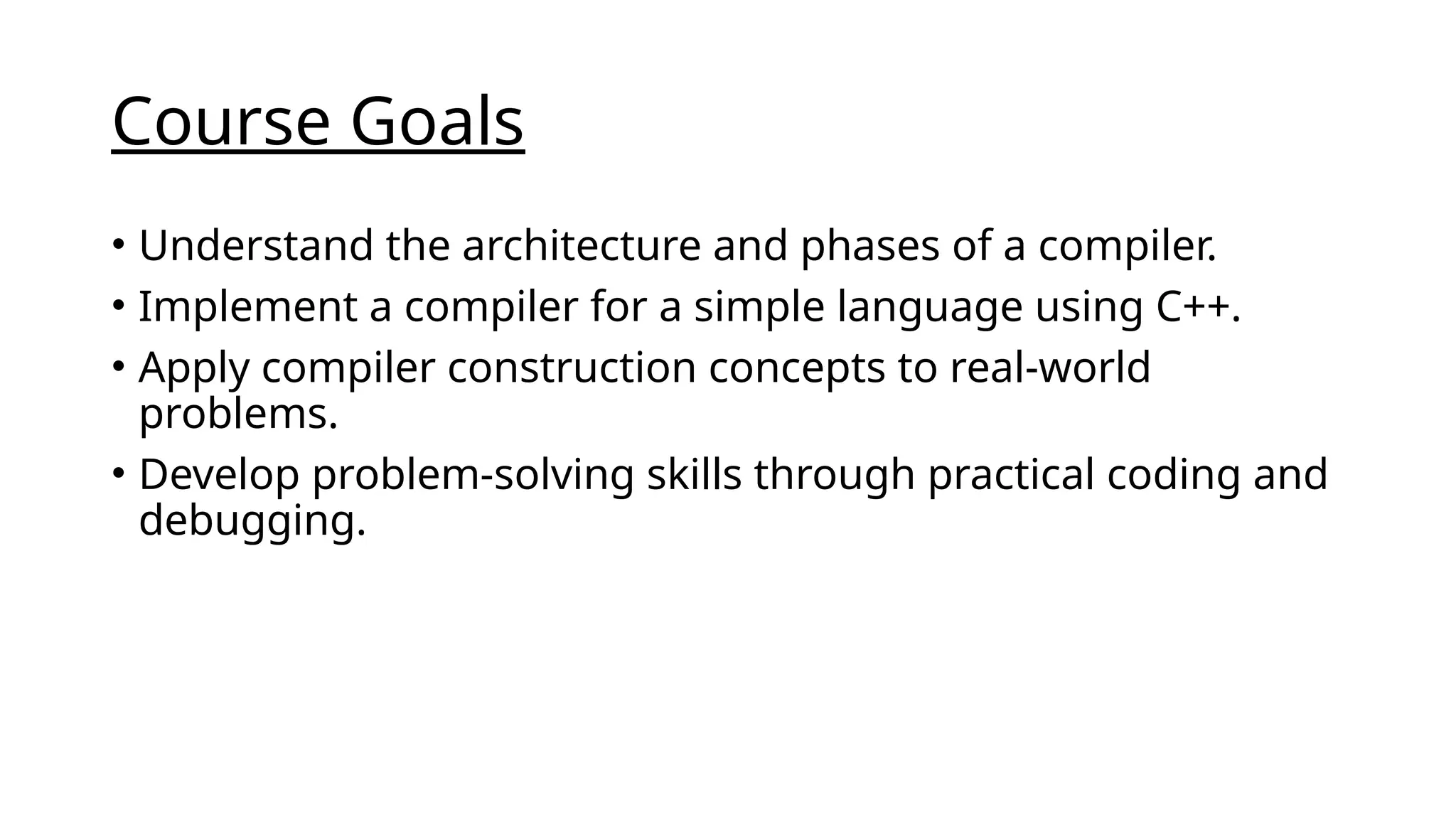 Course Goals
• Understand the architecture and phases of a compiler.
• Implement a compiler for a simple language using C++.
• Apply compiler construction concepts to real-world
problems.
• Develop problem-solving skills through practical coding and
debugging.
 