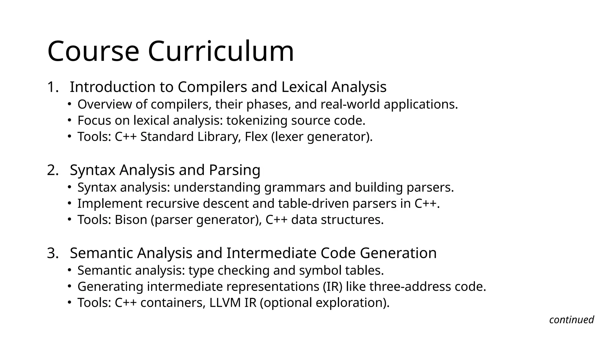 Course Curriculum
1. Introduction to Compilers and Lexical Analysis
• Overview of compilers, their phases, and real-world applications.
• Focus on lexical analysis: tokenizing source code.
• Tools: C++ Standard Library, Flex (lexer generator).
2. Syntax Analysis and Parsing
• Syntax analysis: understanding grammars and building parsers.
• Implement recursive descent and table-driven parsers in C++.
• Tools: Bison (parser generator), C++ data structures.
3. Semantic Analysis and Intermediate Code Generation
• Semantic analysis: type checking and symbol tables.
• Generating intermediate representations (IR) like three-address code.
• Tools: C++ containers, LLVM IR (optional exploration).
continued
 