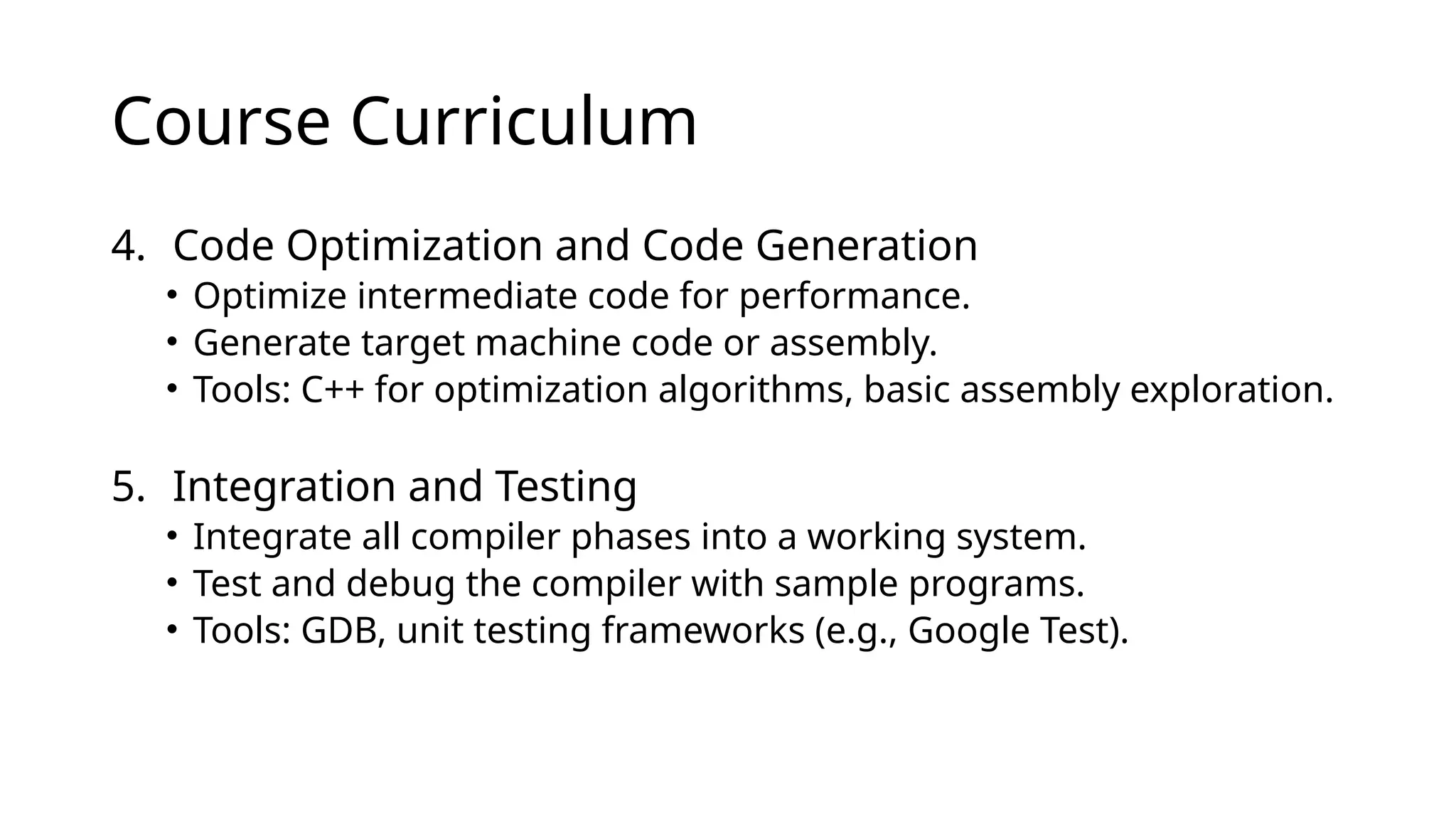 Course Curriculum
4. Code Optimization and Code Generation
• Optimize intermediate code for performance.
• Generate target machine code or assembly.
• Tools: C++ for optimization algorithms, basic assembly exploration.
5. Integration and Testing
• Integrate all compiler phases into a working system.
• Test and debug the compiler with sample programs.
• Tools: GDB, unit testing frameworks (e.g., Google Test).
 