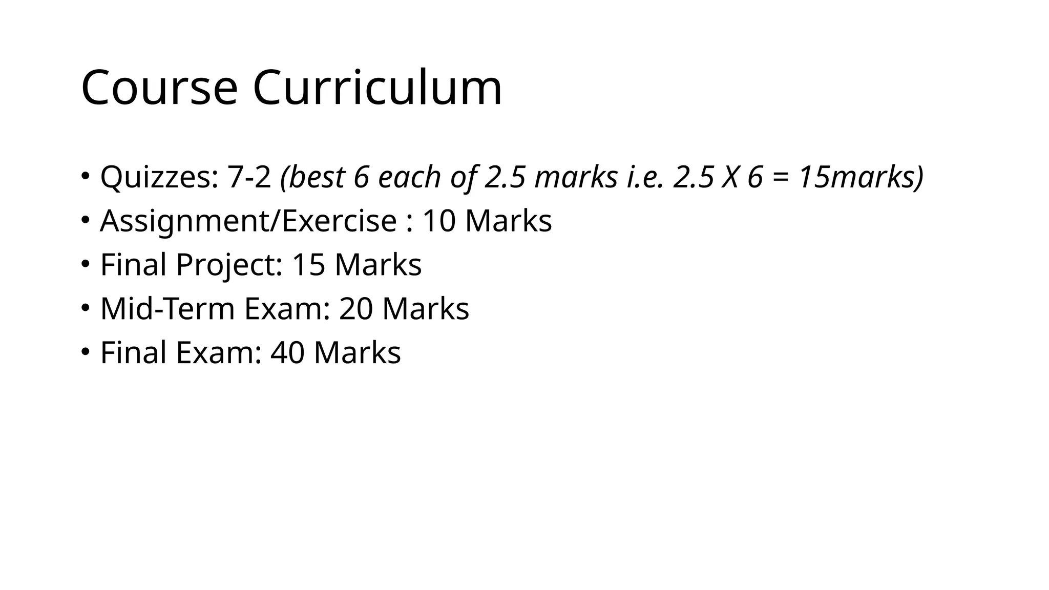 Course Curriculum
• Quizzes: 7-2 (best 6 each of 2.5 marks i.e. 2.5 X 6 = 15marks)
• Assignment/Exercise : 10 Marks
• Final Project: 15 Marks
• Mid-Term Exam: 20 Marks
• Final Exam: 40 Marks
 