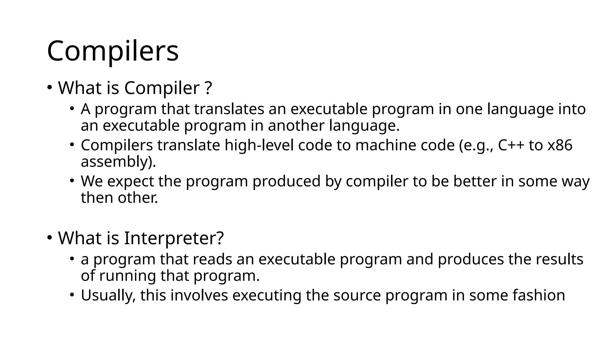 Compilers
• What is Compiler ?
• A program that translates an executable program in one language into
an executable program in another language.
• Compilers translate high-level code to machine code (e.g., C++ to x86
assembly).
• We expect the program produced by compiler to be better in some way
then other.
• What is Interpreter?
• a program that reads an executable program and produces the results
of running that program.
• Usually, this involves executing the source program in some fashion
 