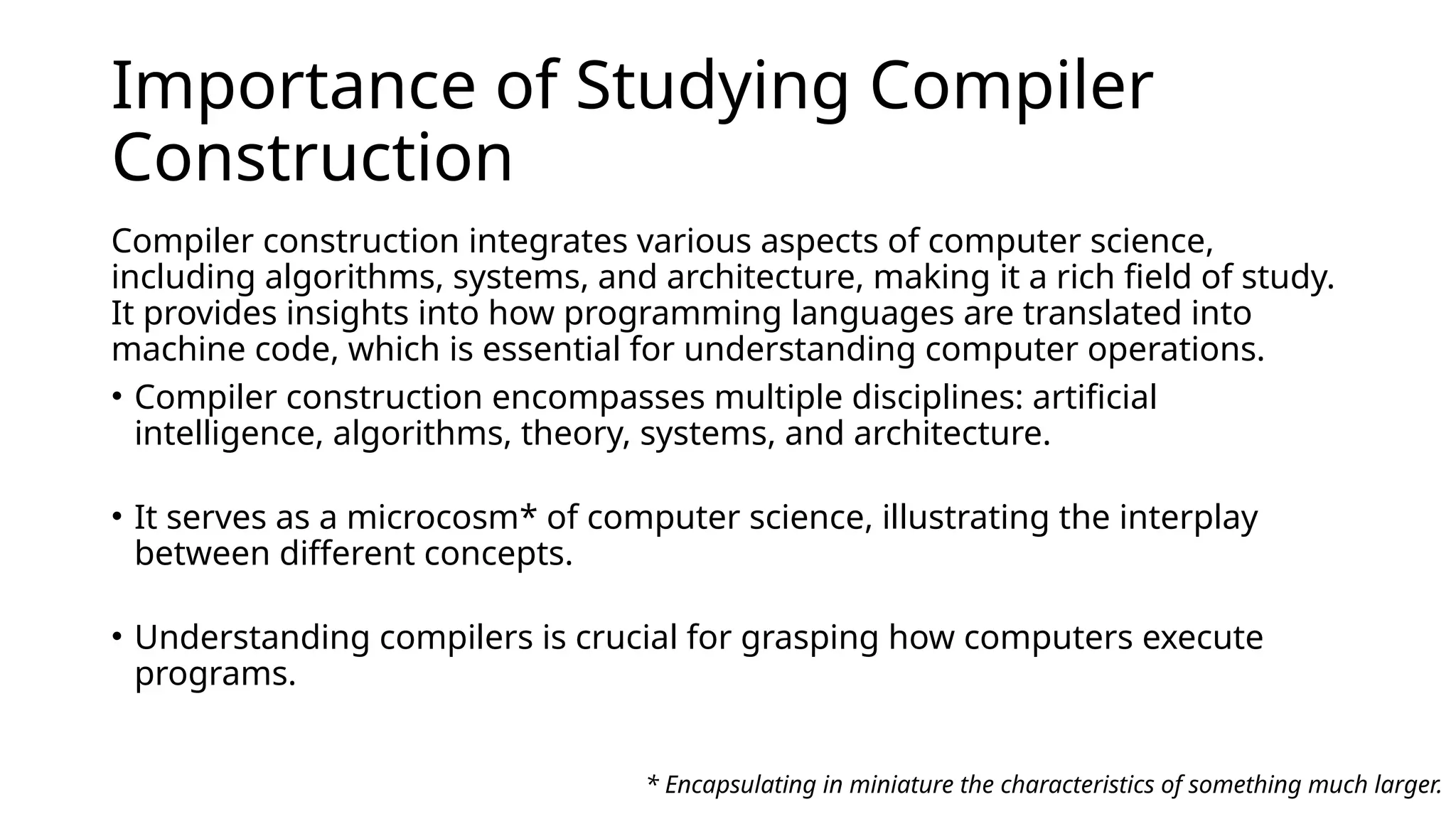 Importance of Studying Compiler
Construction
Compiler construction integrates various aspects of computer science,
including algorithms, systems, and architecture, making it a rich field of study. ​
It provides insights into how programming languages are translated into
machine code, which is essential for understanding computer operations.
• Compiler construction encompasses multiple disciplines: artificial
intelligence, algorithms, theory, systems, and architecture. ​
• It serves as a microcosm* of computer science, illustrating the interplay
between different concepts.
• Understanding compilers is crucial for grasping how computers execute
programs. ​
* Encapsulating in miniature the characteristics of something much larger.
 