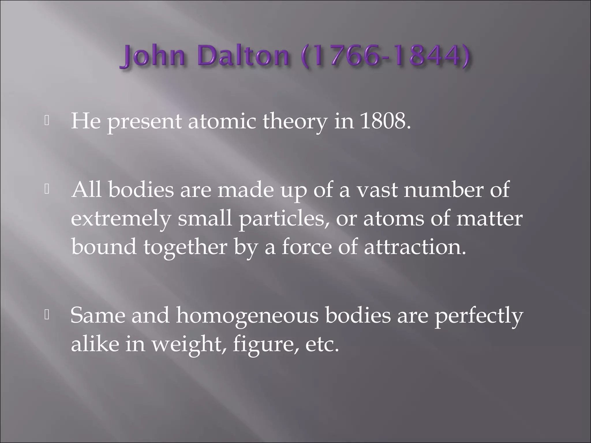  He present atomic theory in 1808.
 All bodies are made up of a vast number of
extremely small particles, or atoms of matter
bound together by a force of attraction.
 Same and homogeneous bodies are perfectly
alike in weight, figure, etc.
 