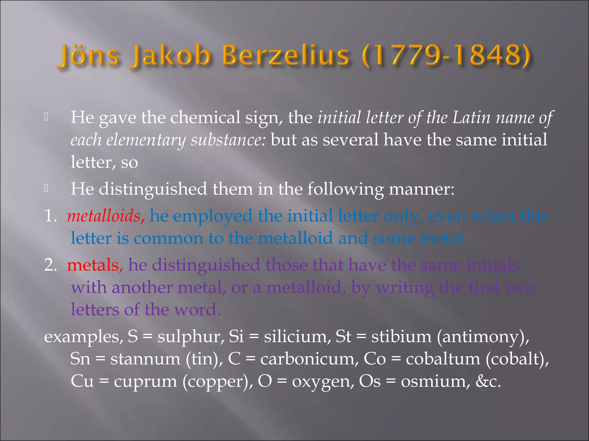  He gave the chemical sign, the initial letter of the Latin name of
each elementary substance: but as several have the same initial
letter, so
 He distinguished them in the following manner:
1. metalloids, he employed the initial letter only, even when this
letter is common to the metalloid and some metal.
2. metals, he distinguished those that have the same initials
with another metal, or a metalloid, by writing the first two
letters of the word.
examples, S = sulphur, Si = silicium, St = stibium (antimony),
Sn = stannum (tin), C = carbonicum, Co = cobaltum (cobalt),
Cu = cuprum (copper), O = oxygen, Os = osmium, &c.
 