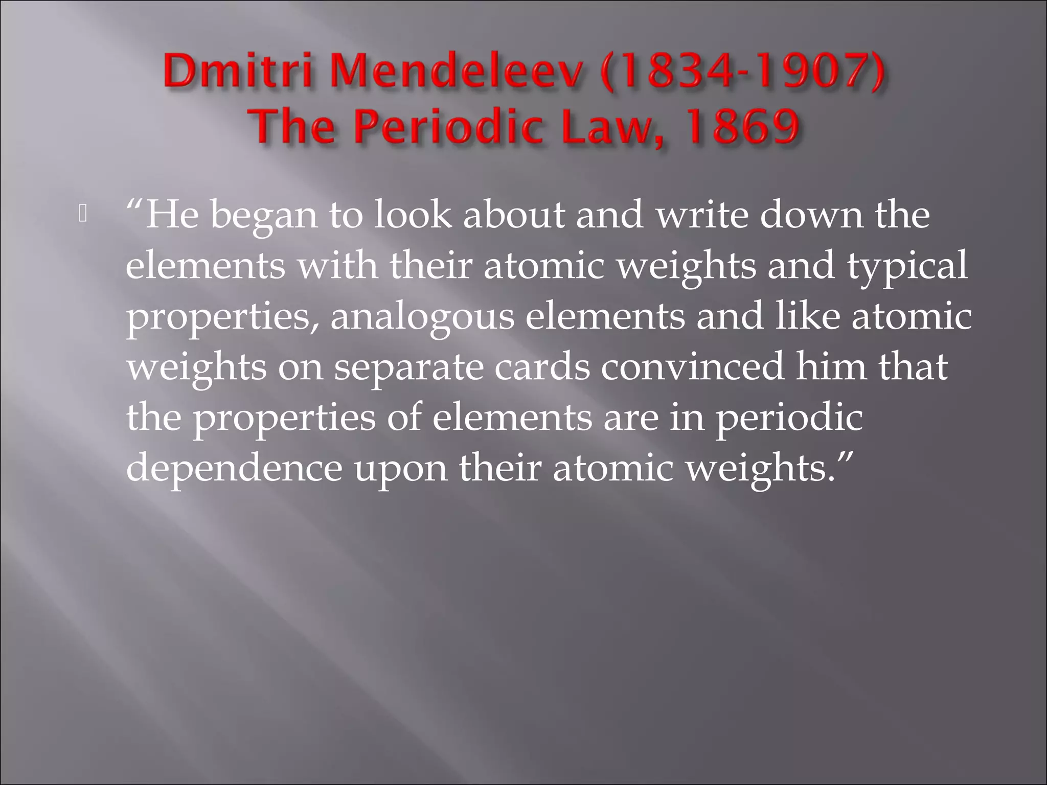  “He began to look about and write down the
elements with their atomic weights and typical
properties, analogous elements and like atomic
weights on separate cards convinced him that
the properties of elements are in periodic
dependence upon their atomic weights.”
 