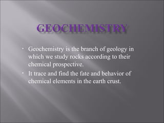 • Geochemistry is the branch of geology in
which we study rocks according to their
chemical prospective.
• It trace and find the fate and behavior of
chemical elements in the earth crust.
 