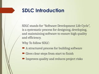 SDLC Introduction
SDLC stands for “Software Development Life Cycle”,
is a systematic process for designing, developing,
and maintaining software to ensure high quality
and efficiency.
Why To follow SDLC:
 A structured process for building software
 Gives clear steps from start to finish
 Improves quality and reduces project risks
 