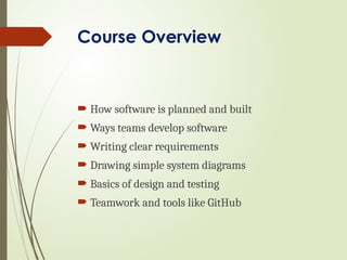 Course Overview
 How software is planned and built
 Ways teams develop software
 Writing clear requirements
 Drawing simple system diagrams
 Basics of design and testing
 Teamwork and tools like GitHub
 
