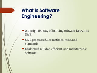 What is Software
Engineering?
 A disciplined way of building software known as
SWE
 SWE processes Uses methods, tools, and
standards
 Goal: build reliable, efficient, and maintainable
software
 