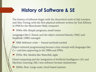 History of Software & SE
The history of software began with the theoretical work of Ada Lovelace
and Alan Turing, with the first physical software written by Tom Kilburn
in 1948 for the Manchester Baby computer.
 1940s–60s: Simple programs, small teams
Languages like C, Pascal, and the object-oriented Simula (1965) and
Smalltalk (1980) emerged
 1968: Software crisis → formal methods needed
Object-oriented programming became a key concept with languages like
C++ and Java appearing in the 1980s and 1990s.
 1970s–90s: Models like Waterfall, Agile
Cloud computing and the integration of Artificial Intelligence (AI) and
Machine Learning (ML) into software became mainstream
 2000s–Now: Large-scale, cloud-based systems
 