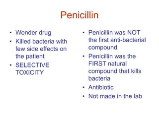 Penicillin
• Wonder drug
• Killed bacteria with
few side effects on
the patient
• SELECTIVE
TOXICITY
• Penicillin was NOT
the first anti-bacterial
compound
• Penicillin was the
FIRST natural
compound that kills
bacteria
• Antibiotic
• Not made in the lab
 