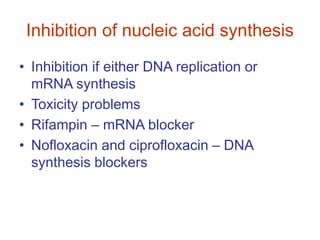Inhibition of nucleic acid synthesis
• Inhibition if either DNA replication or
mRNA synthesis
• Toxicity problems
• Rifampin – mRNA blocker
• Nofloxacin and ciprofloxacin – DNA
synthesis blockers
 