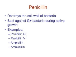 Penicillin
• Destroys the cell wall of bacteria
• Best against G+ bacteria during active
growth
• Examples:
– Penicillin G
– Penicillin V
– Ampicillin
– Amoxicillin
 
