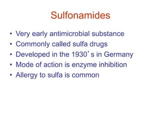 Sulfonamides
• Very early antimicrobial substance
• Commonly called sulfa drugs
• Developed in the 1930’s in Germany
• Mode of action is enzyme inhibition
• Allergy to sulfa is common
 