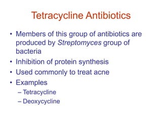 Tetracycline Antibiotics
• Members of this group of antibiotics are
produced by Streptomyces group of
bacteria
• Inhibition of protein synthesis
• Used commonly to treat acne
• Examples
– Tetracycline
– Deoxycycline
 