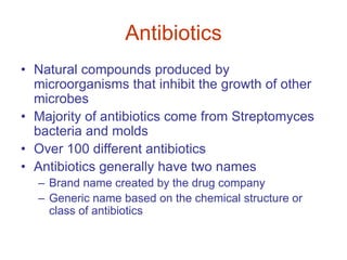 Antibiotics
• Natural compounds produced by
microorganisms that inhibit the growth of other
microbes
• Majority of antibiotics come from Streptomyces
bacteria and molds
• Over 100 different antibiotics
• Antibiotics generally have two names
– Brand name created by the drug company
– Generic name based on the chemical structure or
class of antibiotics
 