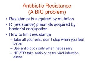 Antibiotic Resistance
(A BIG problem)
• Resistance is acquired by mutation
• R (resistance) plasmids acquired by
bacterial conjugation
• How to limit resistance
– Take all your pills, don’t stop when you feel
better
– Use antibiotics only when necessary
– NEVER take antibiotics for viral infection
alone
 