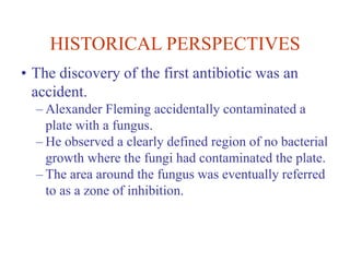 HISTORICAL PERSPECTIVES
• The discovery of the first antibiotic was an
accident.
– Alexander Fleming accidentally contaminated a
plate with a fungus.
– He observed a clearly defined region of no bacterial
growth where the fungi had contaminated the plate.
– The area around the fungus was eventually referred
to as a zone of inhibition.
 