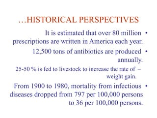 …HISTORICAL PERSPECTIVES
•
It is estimated that over 80 million
prescriptions are written in America each year.
•
12,500 tons of antibiotics are produced
annually.
–
25-50 % is fed to livestock to increase the rate of
weight gain.
•
From 1900 to 1980, mortality from infectious
diseases dropped from 797 per 100,000 persons
to 36 per 100,000 persons.
 