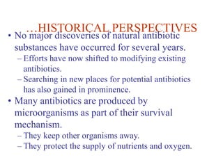 …HISTORICAL PERSPECTIVES
• No major discoveries of natural antibiotic
substances have occurred for several years.
– Efforts have now shifted to modifying existing
antibiotics.
– Searching in new places for potential antibiotics
has also gained in prominence.
• Many antibiotics are produced by
microorganisms as part of their survival
mechanism.
– They keep other organisms away.
– They protect the supply of nutrients and oxygen.
 