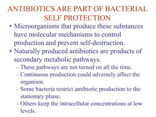 ANTIBIOTICS ARE PART OF BACTERIAL
SELF PROTECTION
• Microorganisms that produce these substances
have molecular mechanisms to control
production and prevent self-destruction.
• Naturally produced antibiotics are products of
secondary metabolic pathways.
– These pathways are not turned on all the time.
– Continuous production could adversely affect the
organism.
– Some bacteria restrict antibiotic production to the
stationary phase.
– Others keep the intracellular concentrations at low
levels.
 