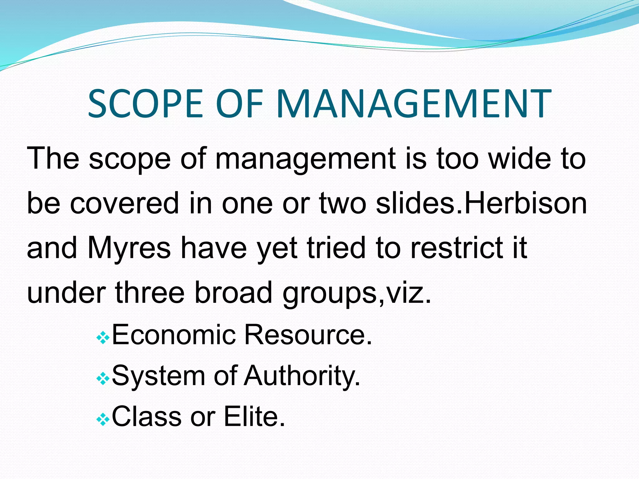 SCOPE OF MANAGEMENT
The scope of management is too wide to
be covered in one or two slides.Herbison
and Myres have yet tried to restrict it
under three broad groups,viz.
Economic Resource.
System of Authority.
Class or Elite.
 