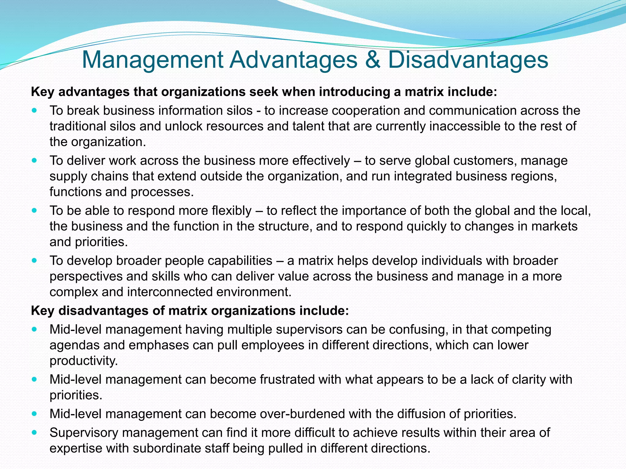 Management Advantages & Disadvantages
Key advantages that organizations seek when introducing a matrix include:
 To break business information silos - to increase cooperation and communication across the
traditional silos and unlock resources and talent that are currently inaccessible to the rest of
the organization.
 To deliver work across the business more effectively – to serve global customers, manage
supply chains that extend outside the organization, and run integrated business regions,
functions and processes.
 To be able to respond more flexibly – to reflect the importance of both the global and the local,
the business and the function in the structure, and to respond quickly to changes in markets
and priorities.
 To develop broader people capabilities – a matrix helps develop individuals with broader
perspectives and skills who can deliver value across the business and manage in a more
complex and interconnected environment.
Key disadvantages of matrix organizations include:
 Mid-level management having multiple supervisors can be confusing, in that competing
agendas and emphases can pull employees in different directions, which can lower
productivity.
 Mid-level management can become frustrated with what appears to be a lack of clarity with
priorities.
 Mid-level management can become over-burdened with the diffusion of priorities.
 Supervisory management can find it more difficult to achieve results within their area of
expertise with subordinate staff being pulled in different directions.
 