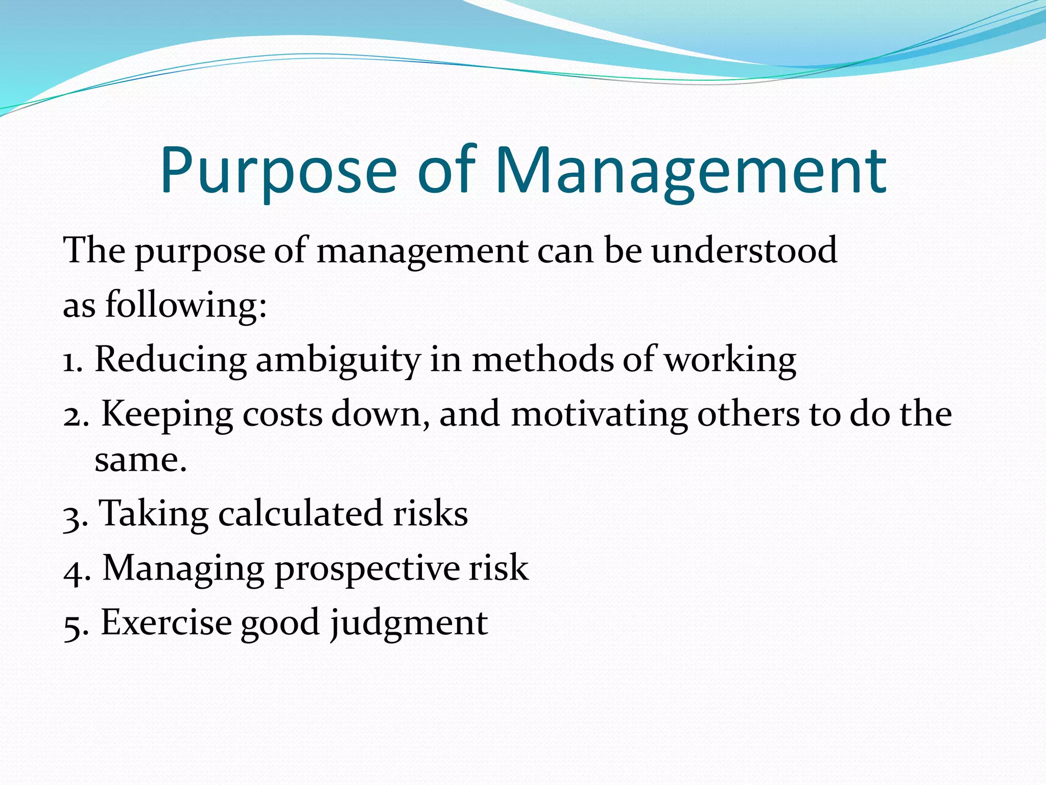 Purpose of Management
The purpose of management can be understood
as following:
1. Reducing ambiguity in methods of working
2. Keeping costs down, and motivating others to do the
same.
3. Taking calculated risks
4. Managing prospective risk
5. Exercise good judgment
 