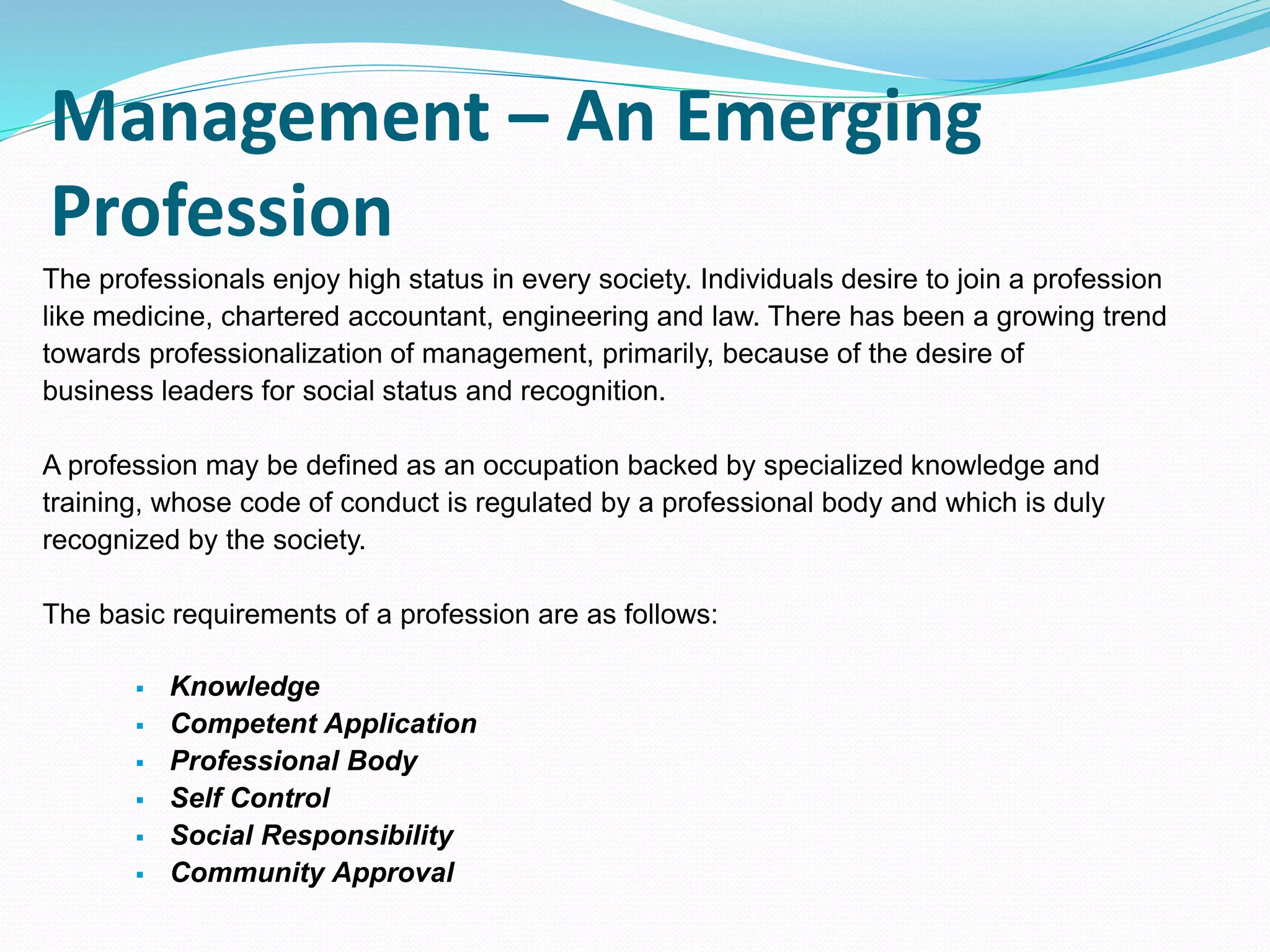 Management – An Emerging
Profession
The professionals enjoy high status in every society. Individuals desire to join a profession
like medicine, chartered accountant, engineering and law. There has been a growing trend
towards professionalization of management, primarily, because of the desire of
business leaders for social status and recognition.
A profession may be defined as an occupation backed by specialized knowledge and
training, whose code of conduct is regulated by a professional body and which is duly
recognized by the society.
The basic requirements of a profession are as follows:
 Knowledge
 Competent Application
 Professional Body
 Self Control
 Social Responsibility
 Community Approval
 