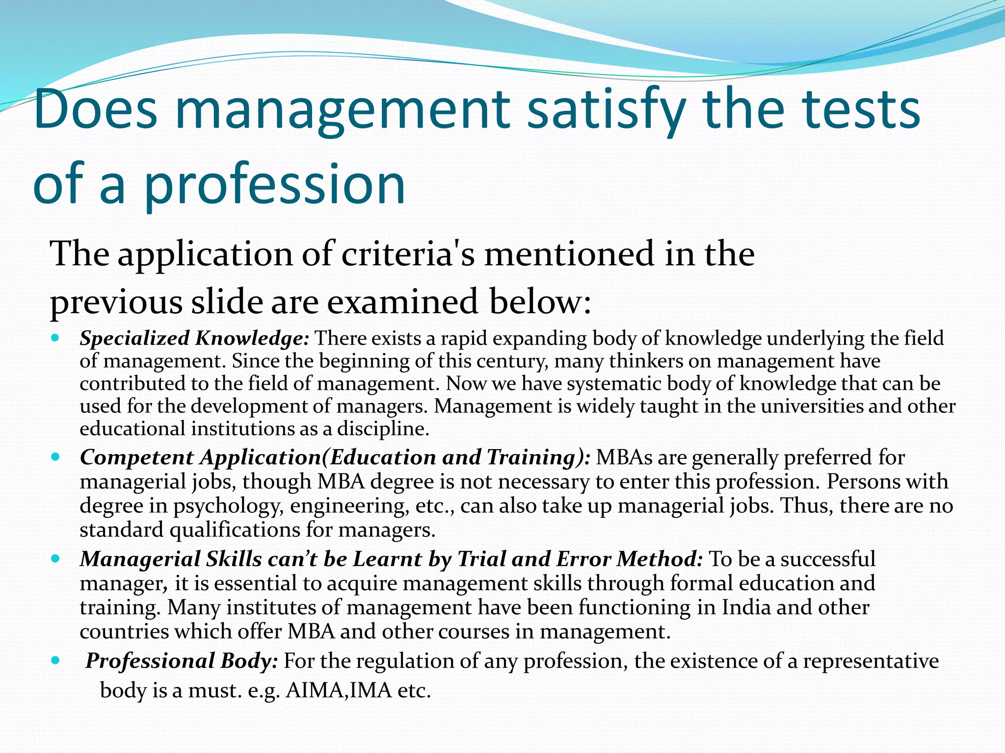 Does management satisfy the tests
of a profession
The application of criteria's mentioned in the
previous slide are examined below:
 Specialized Knowledge: There exists a rapid expanding body of knowledge underlying the field
of management. Since the beginning of this century, many thinkers on management have
contributed to the field of management. Now we have systematic body of knowledge that can be
used for the development of managers. Management is widely taught in the universities and other
educational institutions as a discipline.
 Competent Application(Education and Training): MBAs are generally preferred for
managerial jobs, though MBA degree is not necessary to enter this profession. Persons with
degree in psychology, engineering, etc., can also take up managerial jobs. Thus, there are no
standard qualifications for managers.
 Managerial Skills can’t be Learnt by Trial and Error Method: To be a successful
manager, it is essential to acquire management skills through formal education and
training. Many institutes of management have been functioning in India and other
countries which offer MBA and other courses in management.
 Professional Body: For the regulation of any profession, the existence of a representative
body is a must. e.g. AIMA,IMA etc.
 
