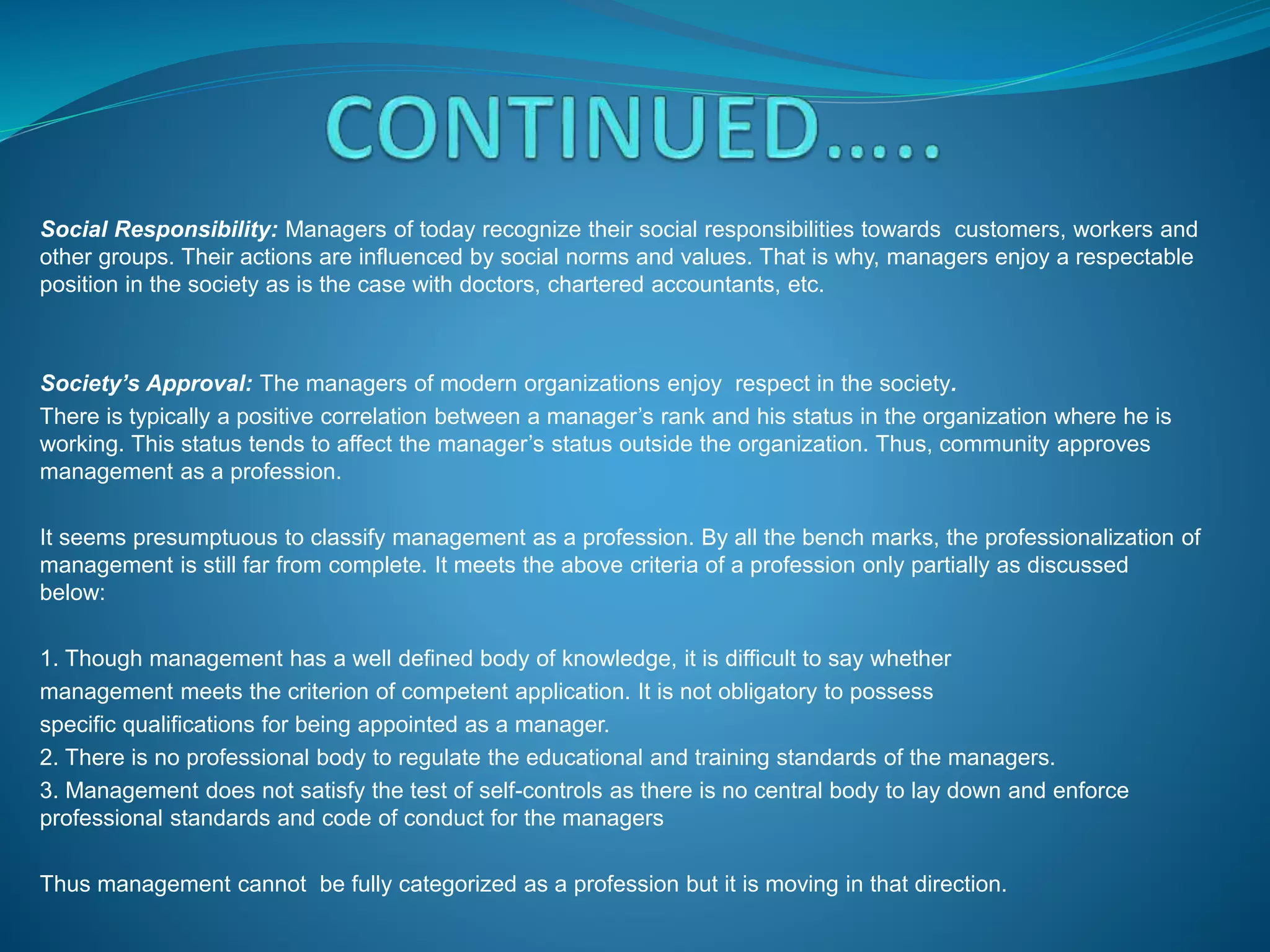Social Responsibility: Managers of today recognize their social responsibilities towards customers, workers and
other groups. Their actions are influenced by social norms and values. That is why, managers enjoy a respectable
position in the society as is the case with doctors, chartered accountants, etc.
Society’s Approval: The managers of modern organizations enjoy respect in the society.
There is typically a positive correlation between a manager’s rank and his status in the organization where he is
working. This status tends to affect the manager’s status outside the organization. Thus, community approves
management as a profession.
It seems presumptuous to classify management as a profession. By all the bench marks, the professionalization of
management is still far from complete. It meets the above criteria of a profession only partially as discussed
below:
1. Though management has a well defined body of knowledge, it is difficult to say whether
management meets the criterion of competent application. It is not obligatory to possess
specific qualifications for being appointed as a manager.
2. There is no professional body to regulate the educational and training standards of the managers.
3. Management does not satisfy the test of self-controls as there is no central body to lay down and enforce
professional standards and code of conduct for the managers
Thus management cannot be fully categorized as a profession but it is moving in that direction.
 